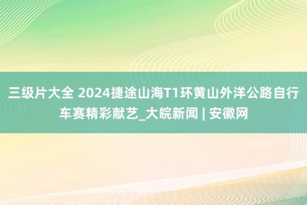 三级片大全 2024捷途山海T1环黄山外洋公路自行车赛精彩献艺_大皖新闻 | 安徽网