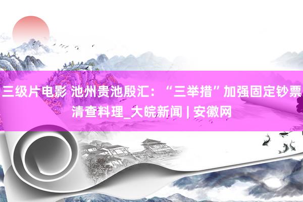 三级片电影 池州贵池殷汇：“三举措”加强固定钞票清查料理_大皖新闻 | 安徽网