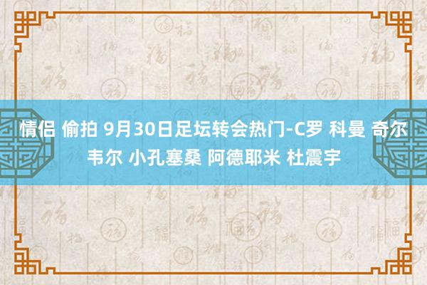 情侣 偷拍 9月30日足坛转会热门-C罗 科曼 奇尔韦尔 小孔塞桑 阿德耶米 杜震宇