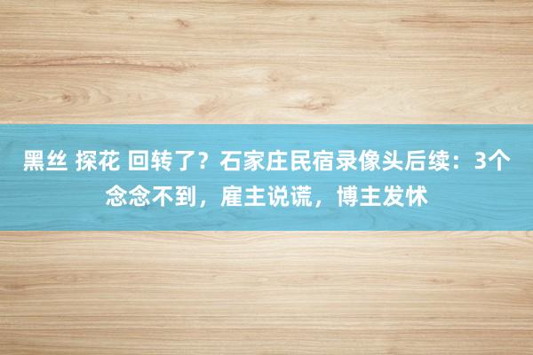 黑丝 探花 回转了？石家庄民宿录像头后续：3个念念不到，雇主说谎，博主发怵