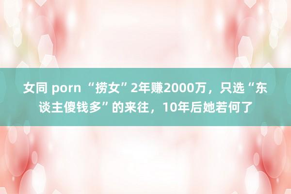 女同 porn “捞女”2年赚2000万，只选“东谈主傻钱多”的来往，10年后她若何了