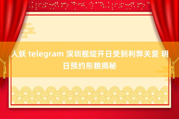 人妖 telegram 深圳舰绽开日受到利弊关爱 明日预约形貌揭秘