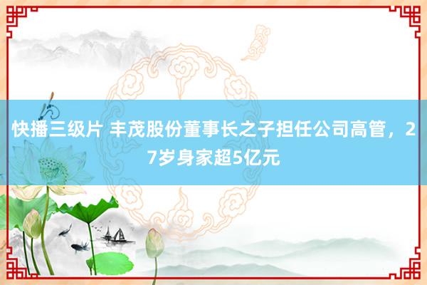 快播三级片 丰茂股份董事长之子担任公司高管，27岁身家超5亿元