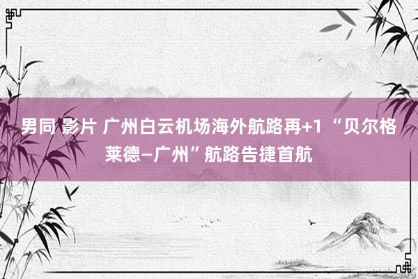 男同 影片 广州白云机场海外航路再+1 “贝尔格莱德—广州”航路告捷首航