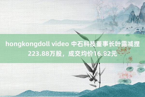 hongkongdoll video 中石科技董事长叶露减捏223.88万股，成交均价16.82元