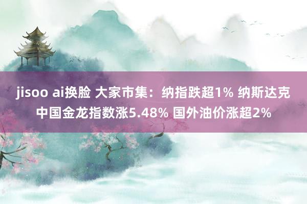 jisoo ai换脸 大家市集：纳指跌超1% 纳斯达克中国金龙指数涨5.48% 国外油价涨超2%