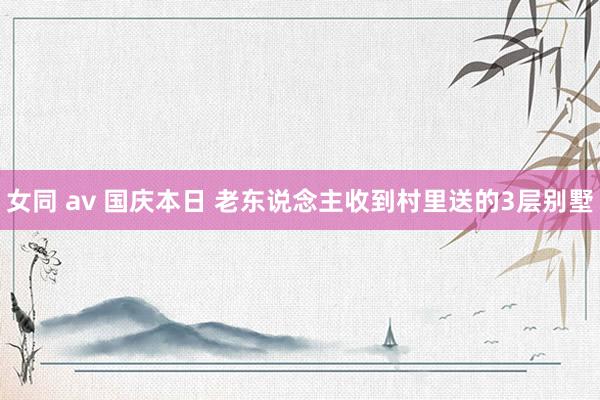 女同 av 国庆本日 老东说念主收到村里送的3层别墅