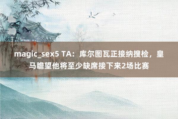 magic_sex5 TA：库尔图瓦正接纳搜检，皇马瞻望他将至少缺席接下来2场比赛