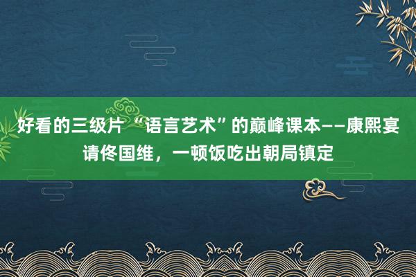 好看的三级片 “语言艺术”的巅峰课本——康熙宴请佟国维，一顿饭吃出朝局镇定