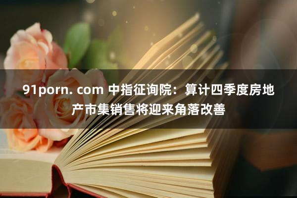 91porn. com 中指征询院：算计四季度房地产市集销售将迎来角落改善