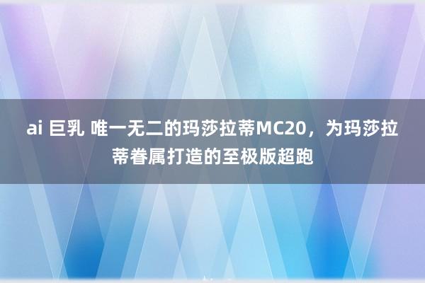 ai 巨乳 唯一无二的玛莎拉蒂MC20，为玛莎拉蒂眷属打造的至极版超跑