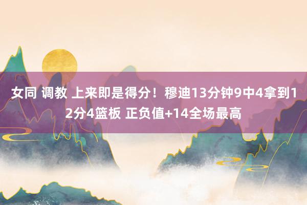 女同 调教 上来即是得分！穆迪13分钟9中4拿到12分4篮板 正负值+14全场最高