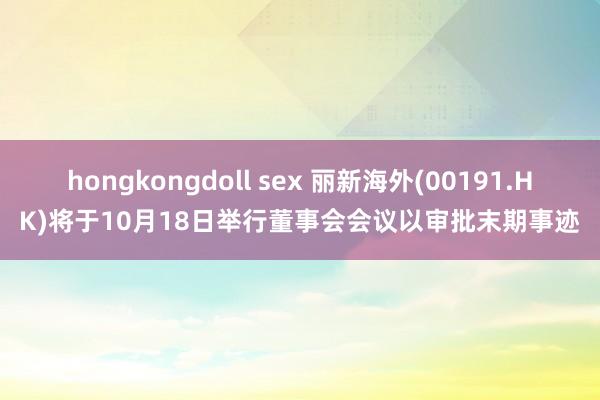 hongkongdoll sex 丽新海外(00191.HK)将于10月18日举行董事会会议以审批末期事迹