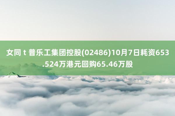 女同 t 普乐工集团控股(02486)10月7日耗资653.524万港元回购65.46万股