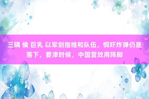 三隅 倫 巨乳 以军剑指维和队伍，恫吓炸弹仍是落下，要津时候，中国营效用阵脚