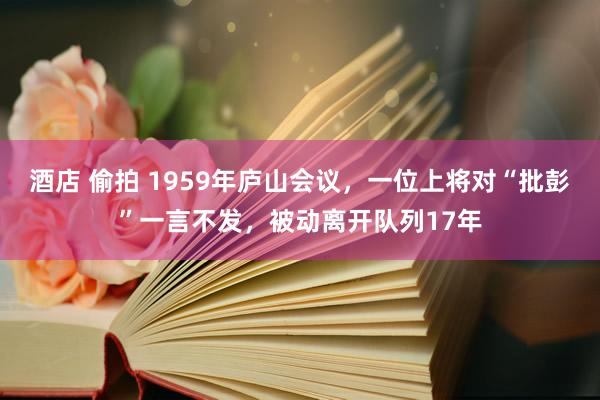 酒店 偷拍 1959年庐山会议，一位上将对“批彭”一言不发，被动离开队列17年