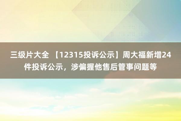 三级片大全 【12315投诉公示】周大福新增24件投诉公示，涉偏握他售后管事问题等