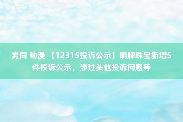 男同 動漫 【12315投诉公示】明牌珠宝新增5件投诉公示，涉过头他投诉问题等