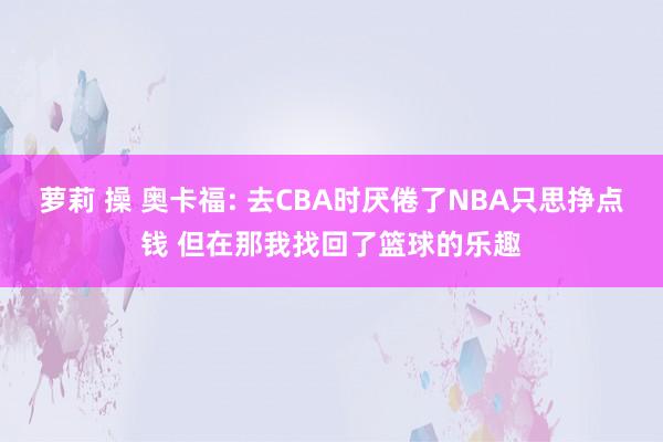 萝莉 操 奥卡福: 去CBA时厌倦了NBA只思挣点钱 但在那我找回了篮球的乐趣