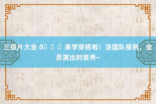 三级片大全 😎来学穿搭啦！法国队报到，全员演出时装秀~