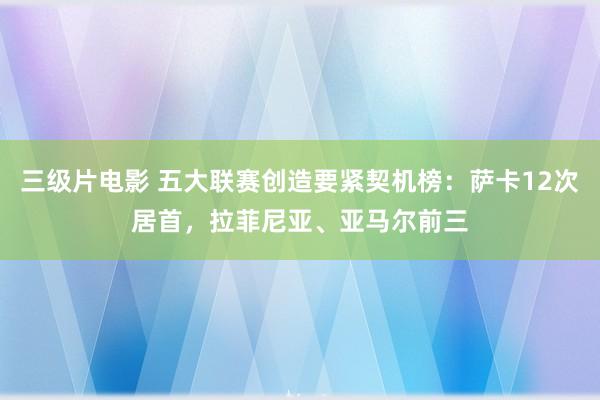 三级片电影 五大联赛创造要紧契机榜：萨卡12次居首，拉菲尼亚、亚马尔前三