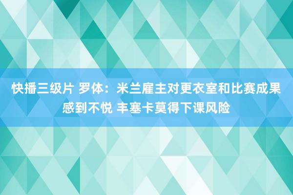 快播三级片 罗体：米兰雇主对更衣室和比赛成果感到不悦 丰塞卡莫得下课风险