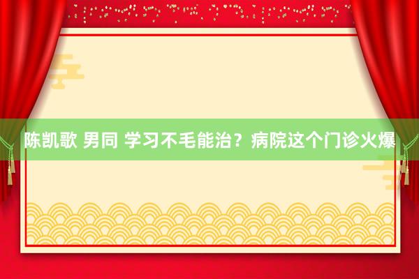 陈凯歌 男同 学习不毛能治？病院这个门诊火爆