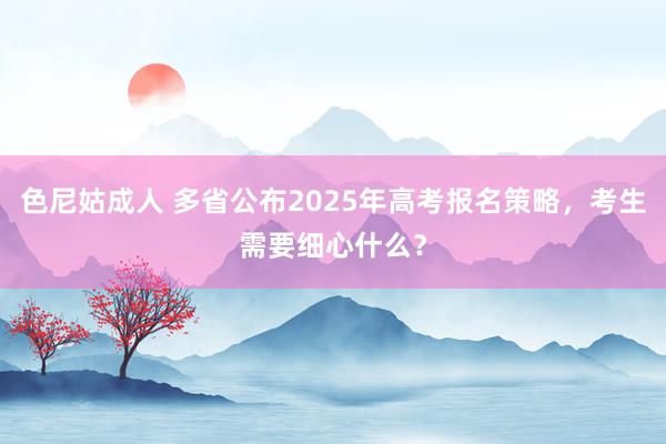 色尼姑成人 多省公布2025年高考报名策略，考生需要细心什么？