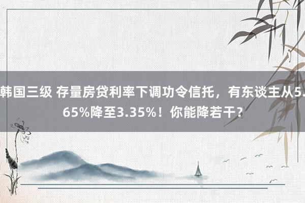 韩国三级 存量房贷利率下调功令信托，有东谈主从5.65%降至3.35%！你能降若干？