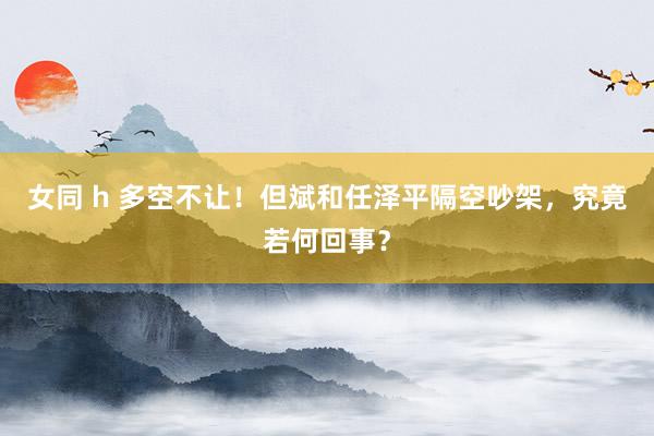 女同 h 多空不让！但斌和任泽平隔空吵架，究竟若何回事？