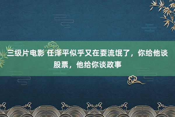 三级片电影 任泽平似乎又在耍流氓了，你给他谈股票，他给你谈政事