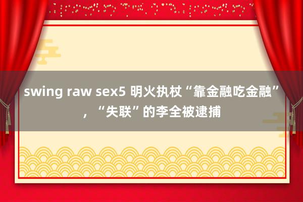 swing raw sex5 明火执杖“靠金融吃金融”，“失联”的李全被逮捕