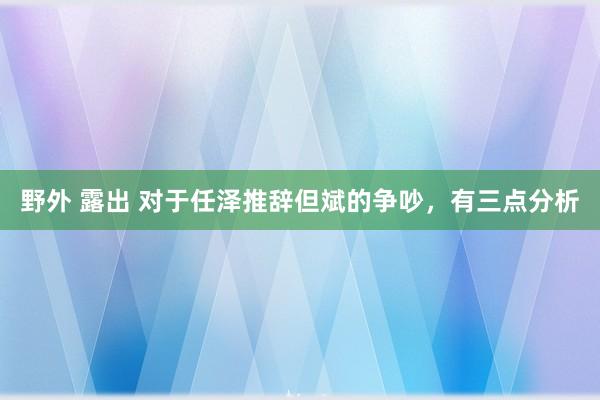 野外 露出 对于任泽推辞但斌的争吵，有三点分析