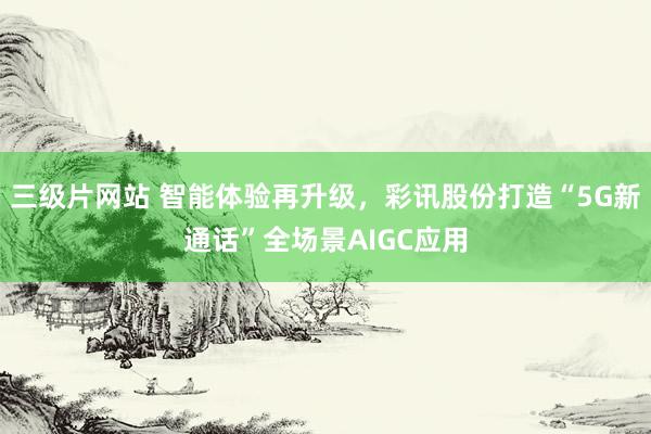 三级片网站 智能体验再升级，彩讯股份打造“5G新通话”全场景AIGC应用