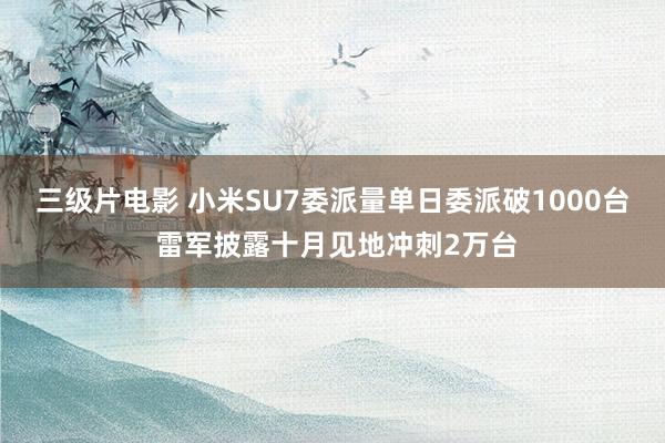 三级片电影 小米SU7委派量单日委派破1000台 雷军披露十月见地冲刺2万台