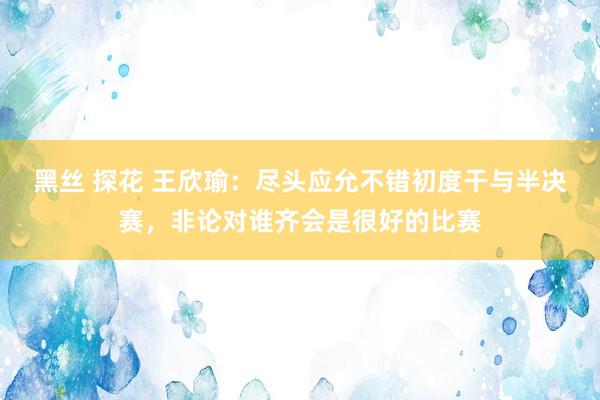 黑丝 探花 王欣瑜：尽头应允不错初度干与半决赛，非论对谁齐会是很好的比赛