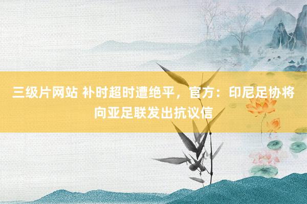 三级片网站 补时超时遭绝平，官方：印尼足协将向亚足联发出抗议信