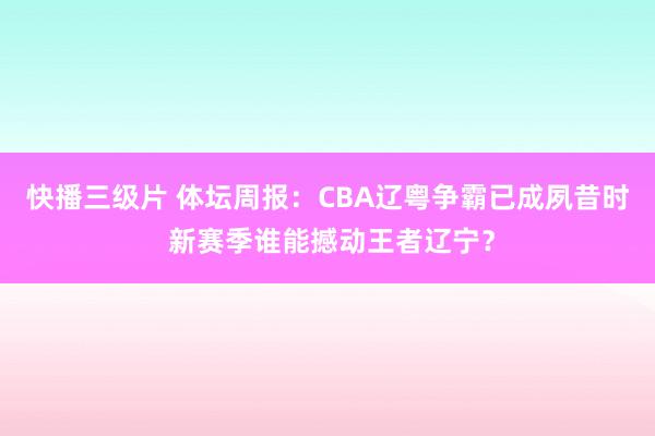 快播三级片 体坛周报：CBA辽粤争霸已成夙昔时 新赛季谁能撼动王者辽宁？