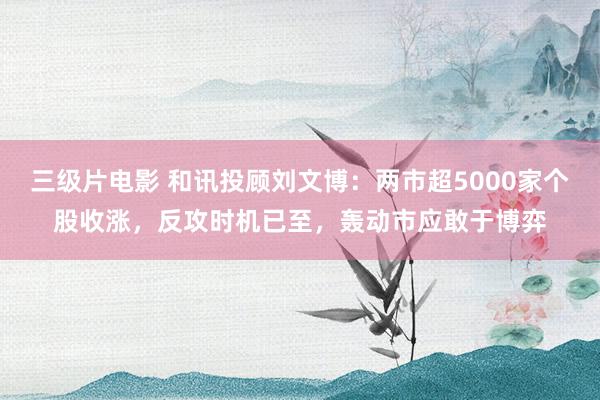 三级片电影 和讯投顾刘文博：两市超5000家个股收涨，反攻时机已至，轰动市应敢于博弈