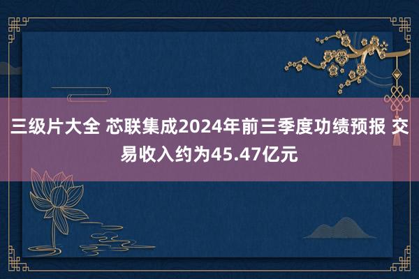 三级片大全 芯联集成2024年前三季度功绩预报 交易收入约为45.47亿元