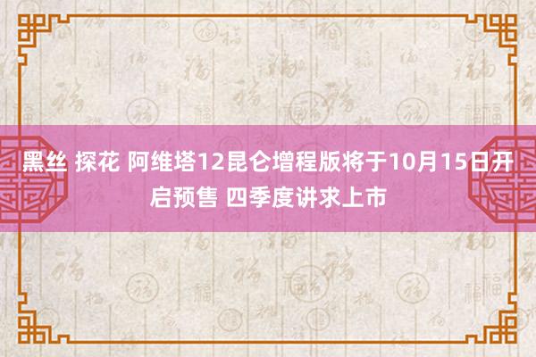 黑丝 探花 阿维塔12昆仑增程版将于10月15日开启预售 四季度讲求上市