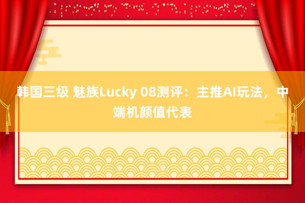 韩国三级 魅族Lucky 08测评：主推AI玩法，中端机颜值代表