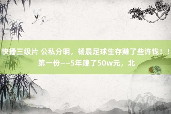 快播三级片 公私分明，杨晨足球生存赚了些许钱！！ 第一份——5年赚了50w元，北