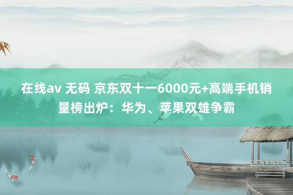 在线av 无码 京东双十一6000元+高端手机销量榜出炉：华为、苹果双雄争霸