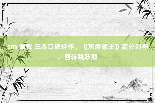 sm 调教 三本口碑佳作，《灰烬领主》高分封神，回转跳跃瘾