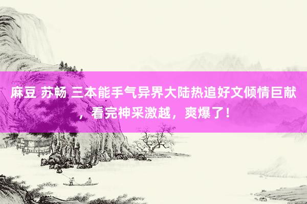 麻豆 苏畅 三本能手气异界大陆热追好文倾情巨献，看完神采激越，爽爆了！