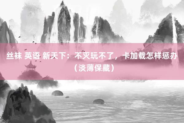 丝袜 英语 新天下：不灭玩不了，卡加载怎样惩办（淡薄保藏）