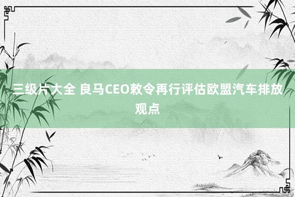 三级片大全 良马CEO敕令再行评估欧盟汽车排放观点