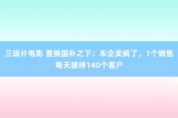 三级片电影 置换国补之下：车企卖疯了，1个销售每天接待140个客户