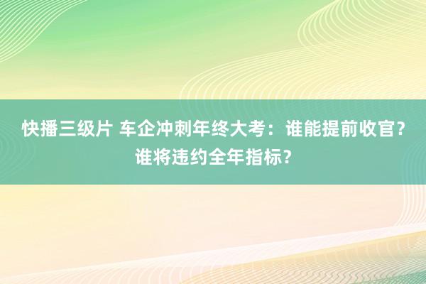 快播三级片 车企冲刺年终大考：谁能提前收官？谁将违约全年指标？